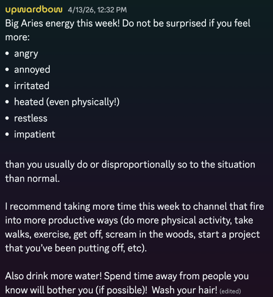 image of text posted by "upwardbow" on 4/13/26 at 12:32pm. 

body of text reads:
Big Aries energy this week! Do not be surprised if you feel more:

- angry
- annoyed
- irritated
- heated (even physically!)
- restless
- impatient

than you usually do or disproportionately so to the situation than normal. I recommend taking more time this week to channel that fire into more productive ways (do more physical activity, take walks, exercise, get off, scream in the woods, start a project that you’ve been putting off, etc). Also drink more water! Spend time away from people you know will bother you (if possible)! Wash your hair!